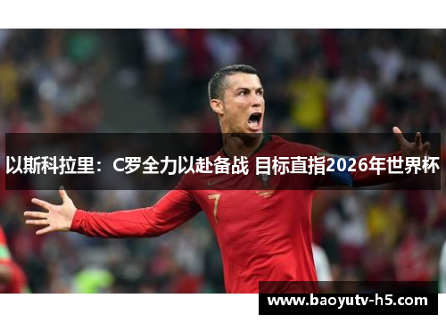 以斯科拉里:C罗全力以赴备战 目标直指2026年世界杯